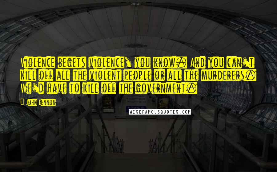 John Lennon Quotes: Violence begets violence, you know. And you can't kill off all the violent people or all the murderers. We'd have to kill off the government.