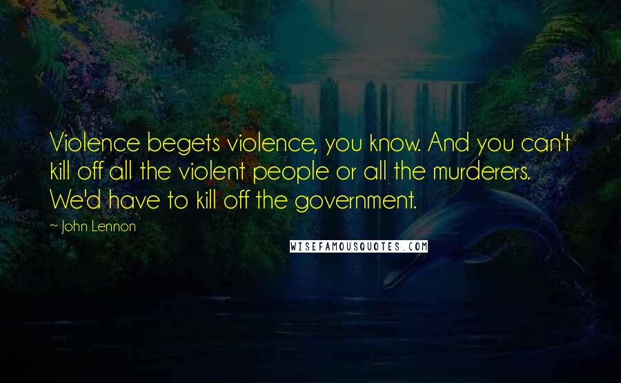 John Lennon Quotes: Violence begets violence, you know. And you can't kill off all the violent people or all the murderers. We'd have to kill off the government.