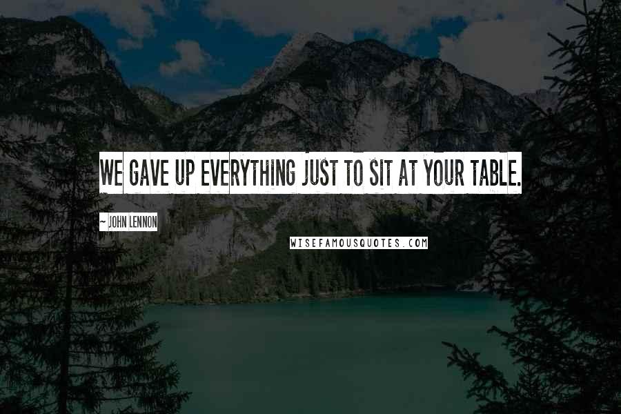 John Lennon Quotes: We gave up everything just to sit at your table.