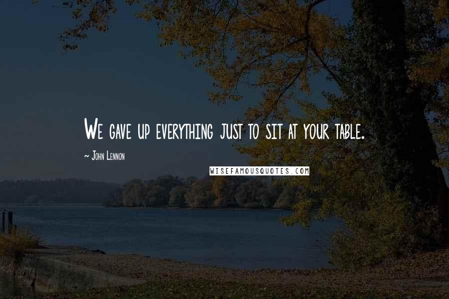 John Lennon Quotes: We gave up everything just to sit at your table.