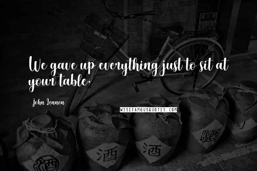 John Lennon Quotes: We gave up everything just to sit at your table.