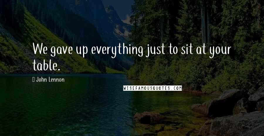 John Lennon Quotes: We gave up everything just to sit at your table.