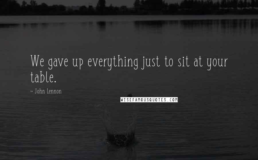 John Lennon Quotes: We gave up everything just to sit at your table.