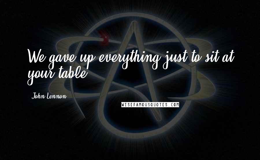 John Lennon Quotes: We gave up everything just to sit at your table.