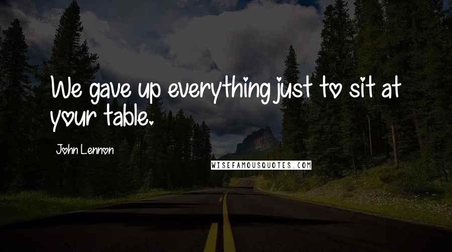 John Lennon Quotes: We gave up everything just to sit at your table.