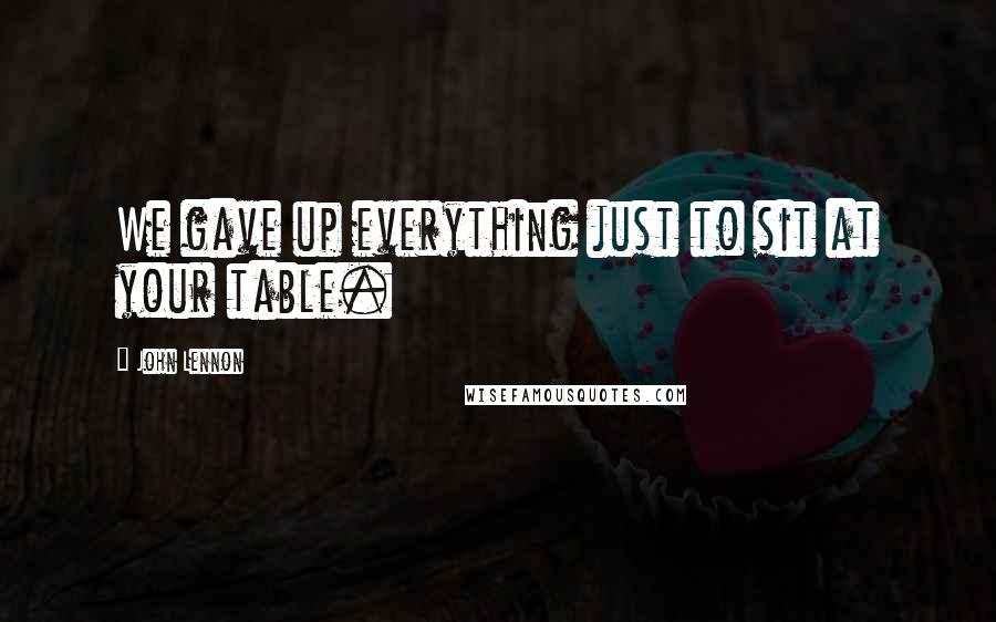 John Lennon Quotes: We gave up everything just to sit at your table.