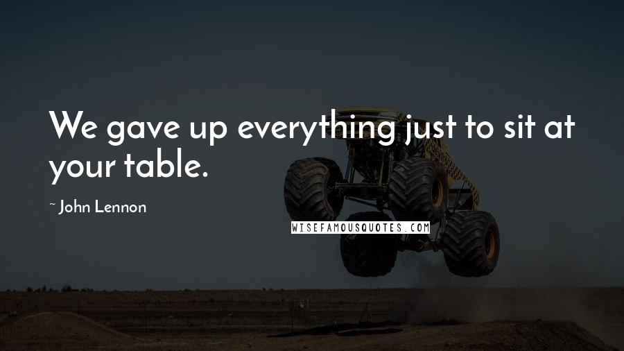 John Lennon Quotes: We gave up everything just to sit at your table.