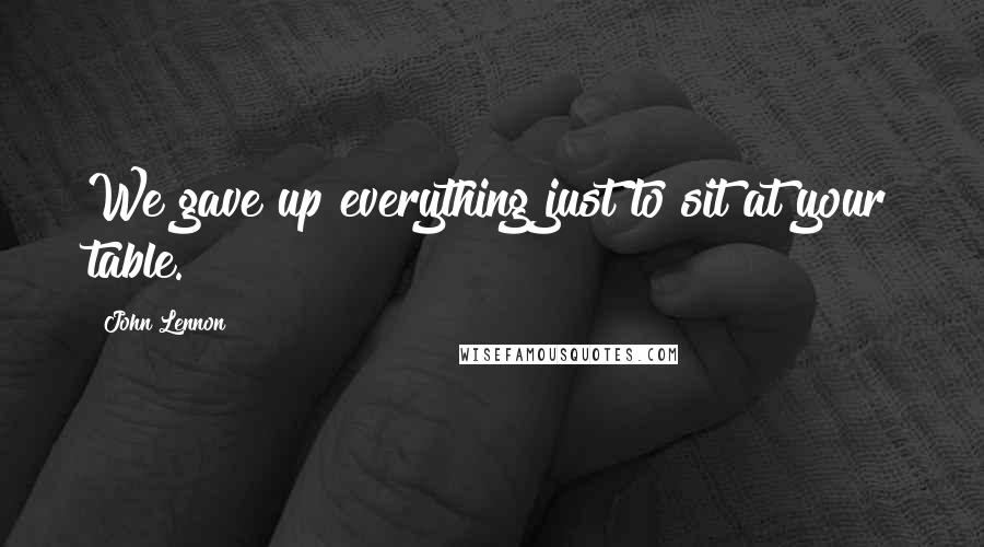 John Lennon Quotes: We gave up everything just to sit at your table.