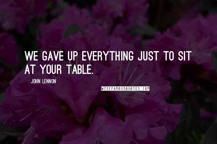 John Lennon Quotes: We gave up everything just to sit at your table.