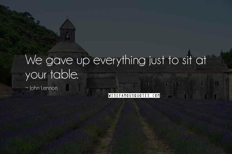 John Lennon Quotes: We gave up everything just to sit at your table.