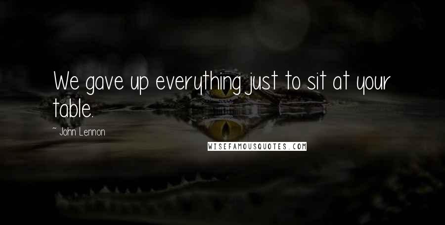John Lennon Quotes: We gave up everything just to sit at your table.