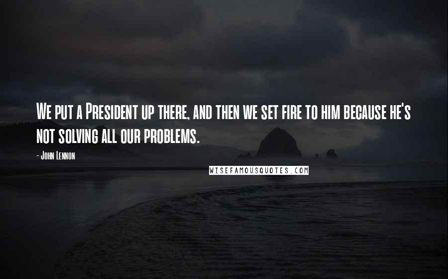 John Lennon Quotes: We put a President up there, and then we set fire to him because he's not solving all our problems.