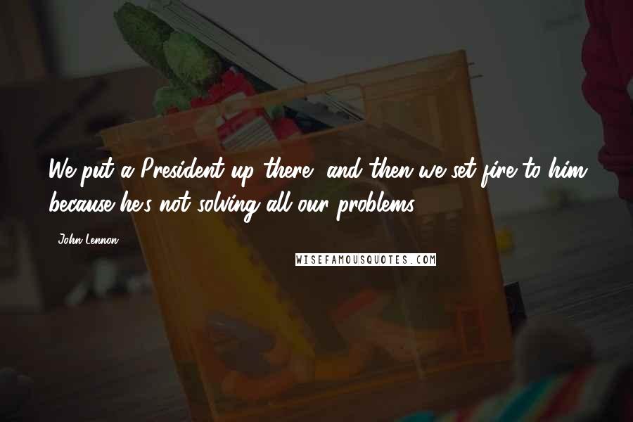 John Lennon Quotes: We put a President up there, and then we set fire to him because he's not solving all our problems.