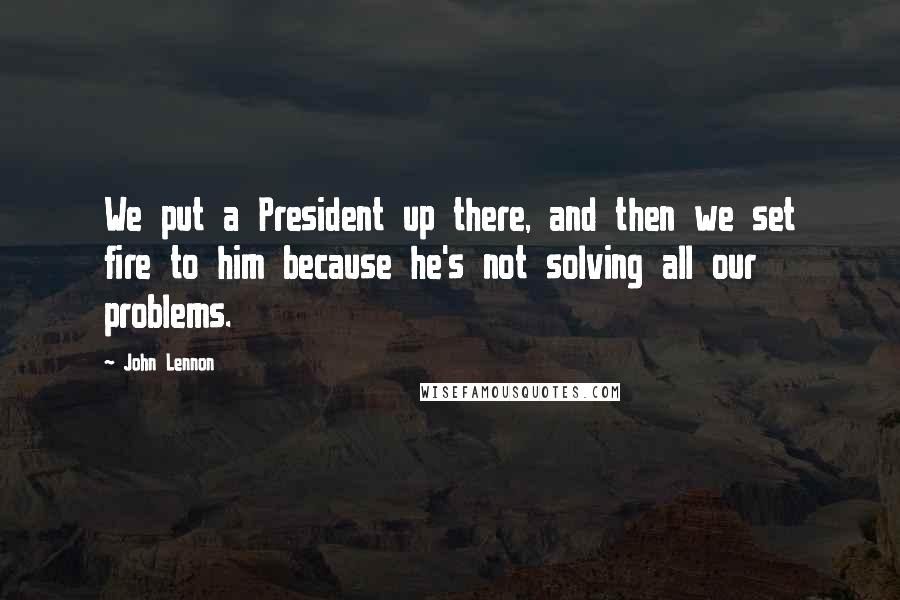 John Lennon Quotes: We put a President up there, and then we set fire to him because he's not solving all our problems.