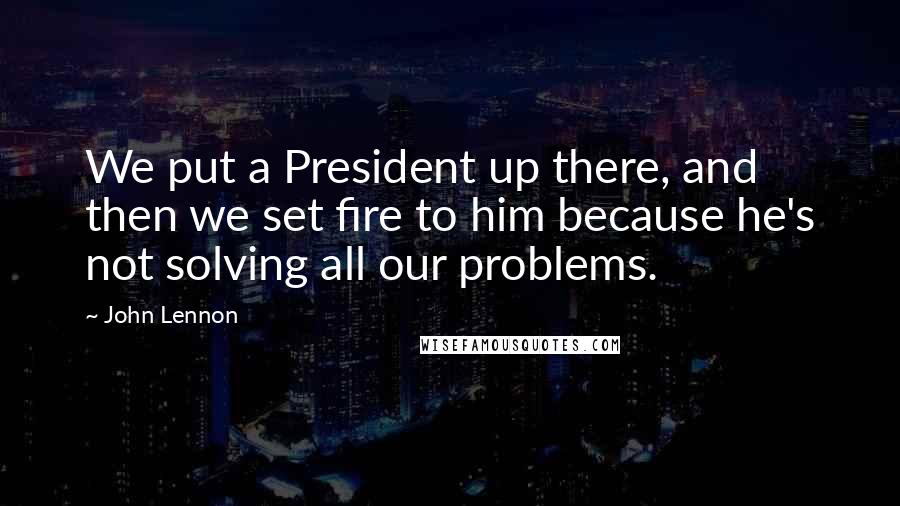 John Lennon Quotes: We put a President up there, and then we set fire to him because he's not solving all our problems.