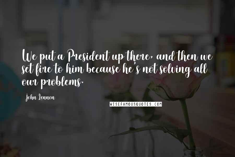 John Lennon Quotes: We put a President up there, and then we set fire to him because he's not solving all our problems.