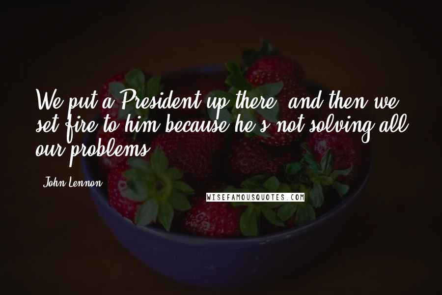 John Lennon Quotes: We put a President up there, and then we set fire to him because he's not solving all our problems.