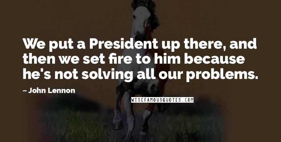 John Lennon Quotes: We put a President up there, and then we set fire to him because he's not solving all our problems.