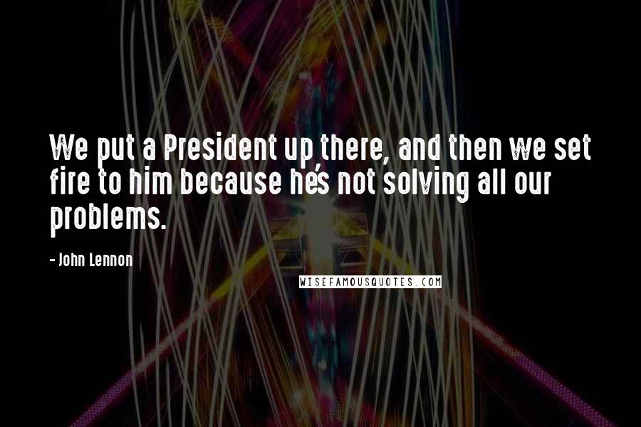 John Lennon Quotes: We put a President up there, and then we set fire to him because he's not solving all our problems.