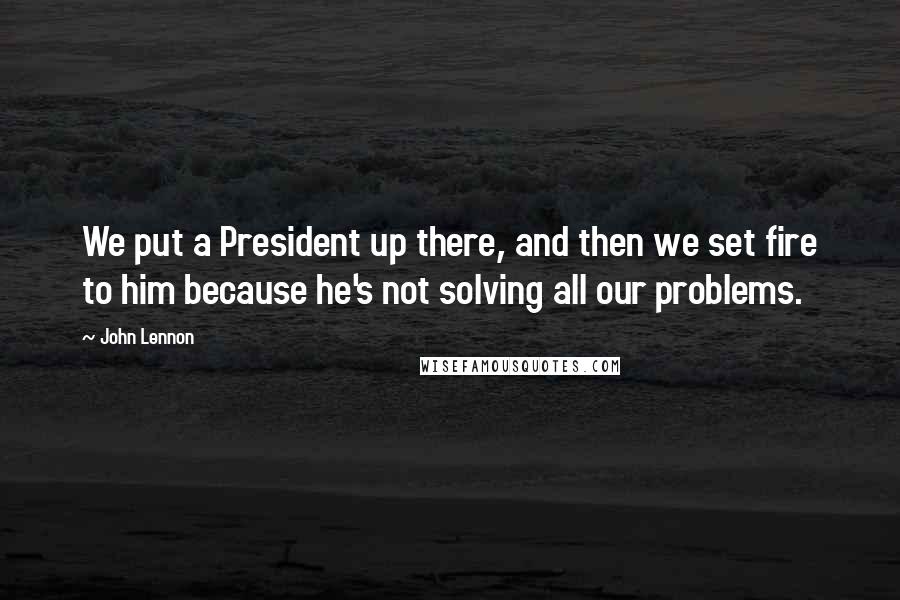 John Lennon Quotes: We put a President up there, and then we set fire to him because he's not solving all our problems.