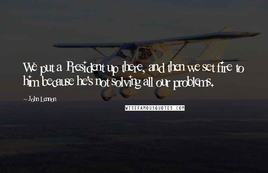 John Lennon Quotes: We put a President up there, and then we set fire to him because he's not solving all our problems.