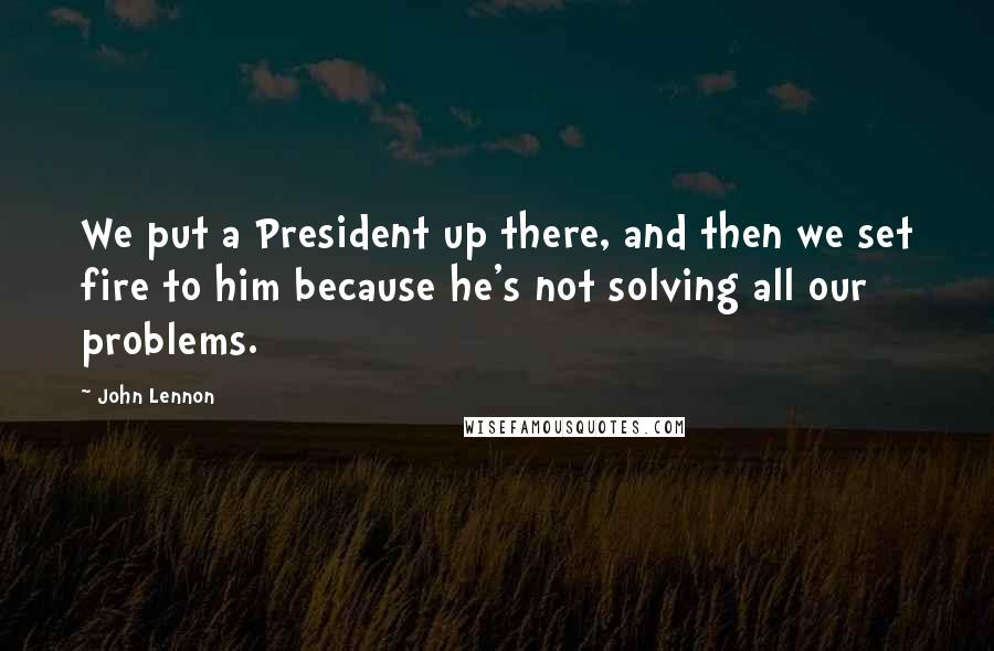 John Lennon Quotes: We put a President up there, and then we set fire to him because he's not solving all our problems.