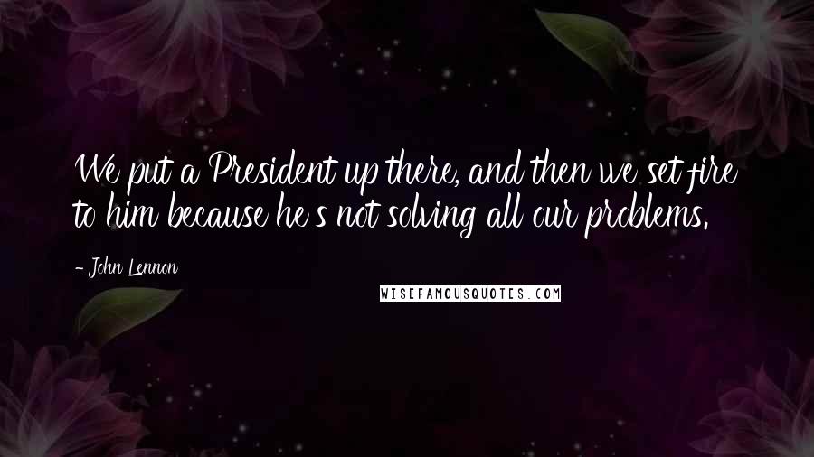 John Lennon Quotes: We put a President up there, and then we set fire to him because he's not solving all our problems.