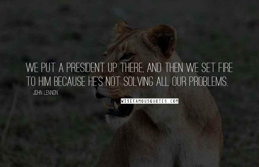 John Lennon Quotes: We put a President up there, and then we set fire to him because he's not solving all our problems.