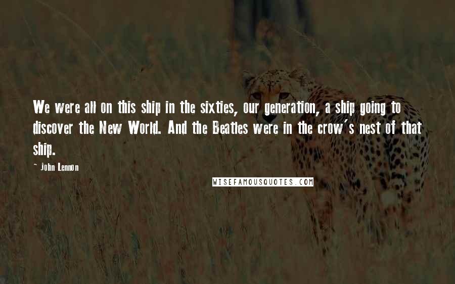 John Lennon Quotes: We were all on this ship in the sixties, our generation, a ship going to discover the New World. And the Beatles were in the crow's nest of that ship.