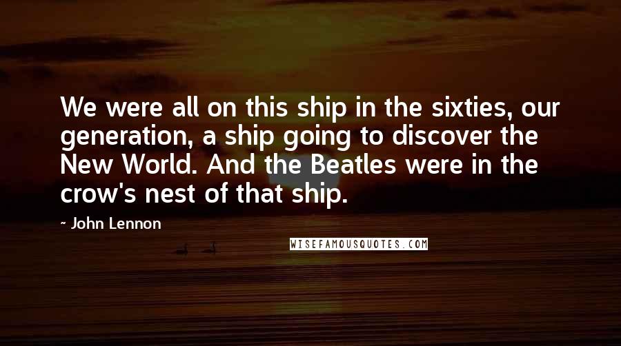 John Lennon Quotes: We were all on this ship in the sixties, our generation, a ship going to discover the New World. And the Beatles were in the crow's nest of that ship.