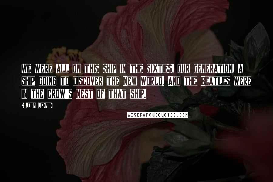 John Lennon Quotes: We were all on this ship in the sixties, our generation, a ship going to discover the New World. And the Beatles were in the crow's nest of that ship.