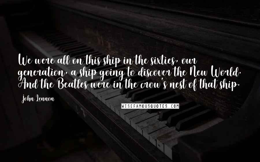 John Lennon Quotes: We were all on this ship in the sixties, our generation, a ship going to discover the New World. And the Beatles were in the crow's nest of that ship.