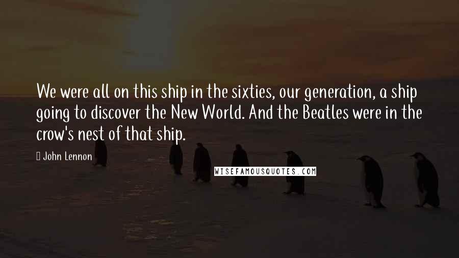 John Lennon Quotes: We were all on this ship in the sixties, our generation, a ship going to discover the New World. And the Beatles were in the crow's nest of that ship.