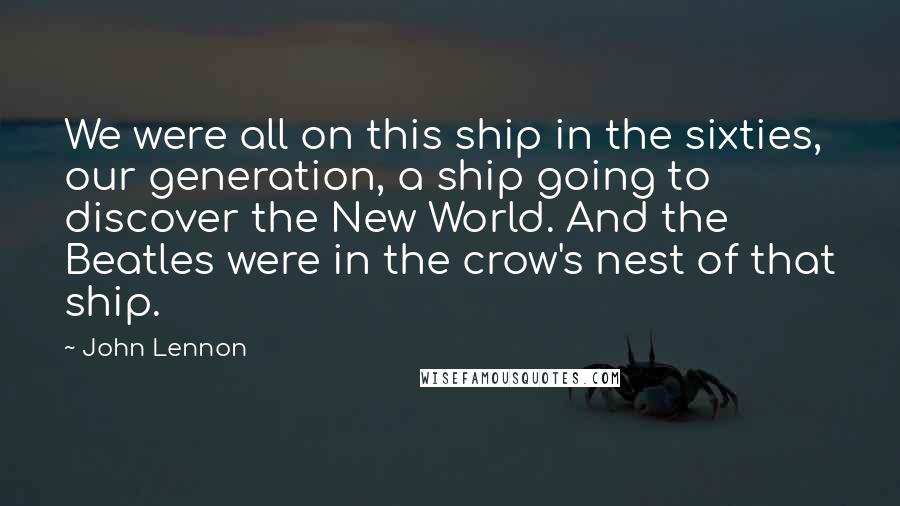 John Lennon Quotes: We were all on this ship in the sixties, our generation, a ship going to discover the New World. And the Beatles were in the crow's nest of that ship.