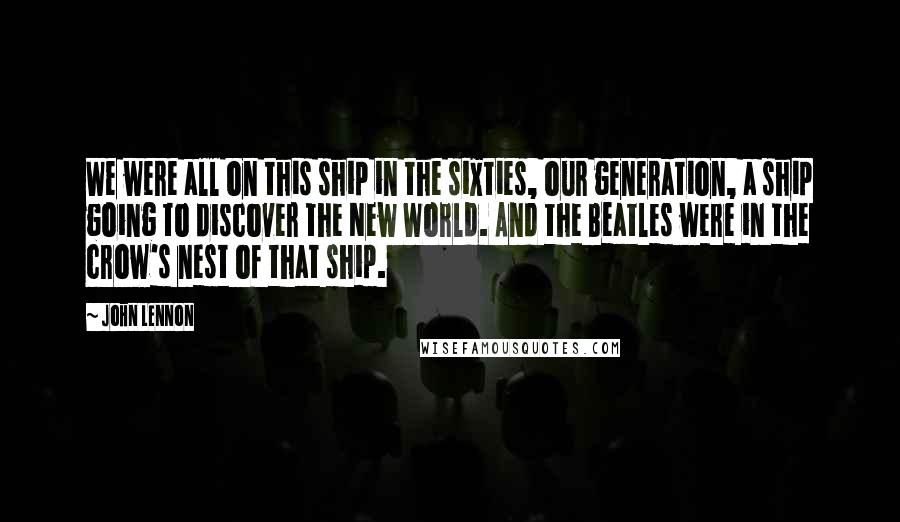 John Lennon Quotes: We were all on this ship in the sixties, our generation, a ship going to discover the New World. And the Beatles were in the crow's nest of that ship.