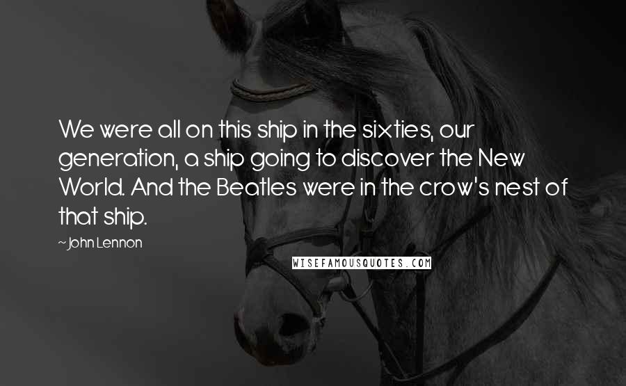 John Lennon Quotes: We were all on this ship in the sixties, our generation, a ship going to discover the New World. And the Beatles were in the crow's nest of that ship.