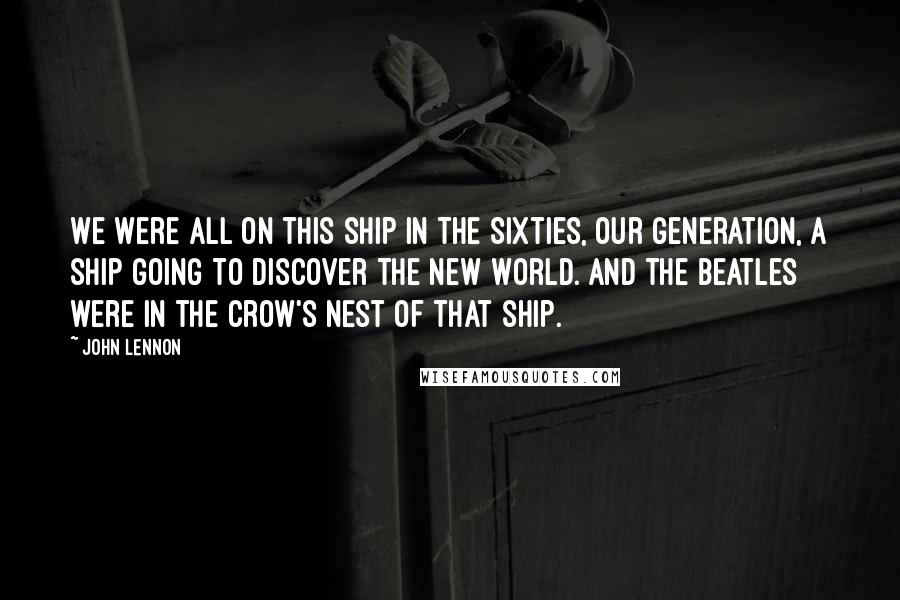 John Lennon Quotes: We were all on this ship in the sixties, our generation, a ship going to discover the New World. And the Beatles were in the crow's nest of that ship.