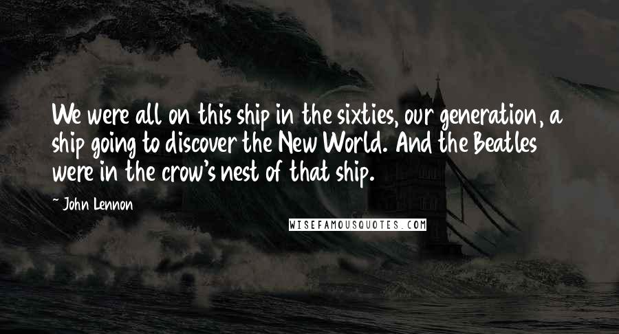 John Lennon Quotes: We were all on this ship in the sixties, our generation, a ship going to discover the New World. And the Beatles were in the crow's nest of that ship.