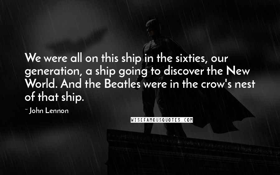 John Lennon Quotes: We were all on this ship in the sixties, our generation, a ship going to discover the New World. And the Beatles were in the crow's nest of that ship.