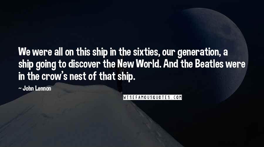 John Lennon Quotes: We were all on this ship in the sixties, our generation, a ship going to discover the New World. And the Beatles were in the crow's nest of that ship.