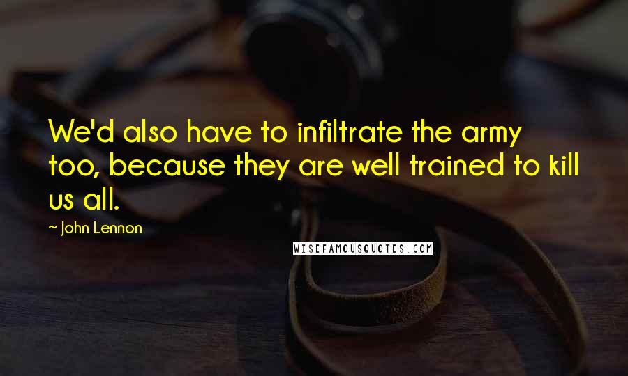 John Lennon Quotes: We'd also have to infiltrate the army too, because they are well trained to kill us all.