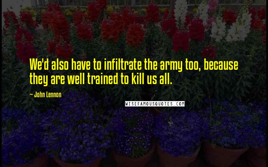 John Lennon Quotes: We'd also have to infiltrate the army too, because they are well trained to kill us all.