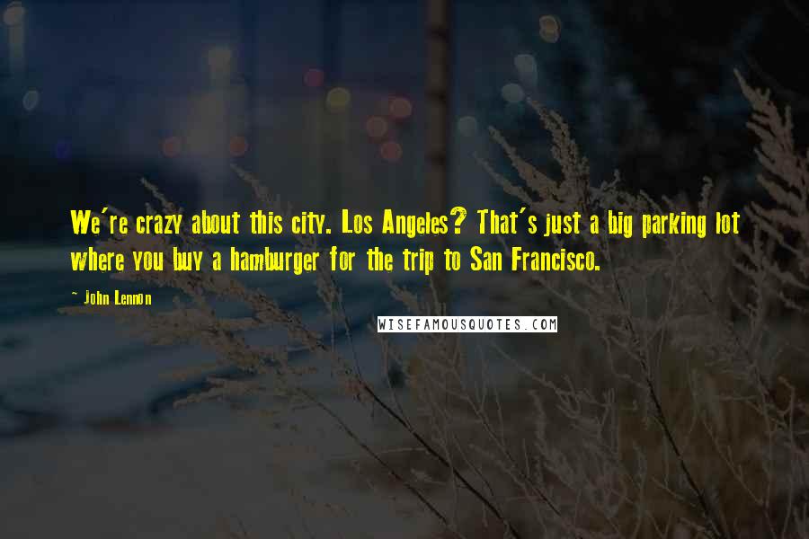 John Lennon Quotes: We're crazy about this city. Los Angeles? That's just a big parking lot where you buy a hamburger for the trip to San Francisco.