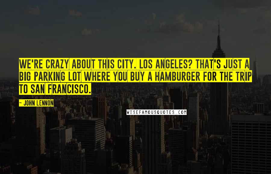 John Lennon Quotes: We're crazy about this city. Los Angeles? That's just a big parking lot where you buy a hamburger for the trip to San Francisco.