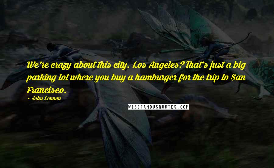 John Lennon Quotes: We're crazy about this city. Los Angeles? That's just a big parking lot where you buy a hamburger for the trip to San Francisco.