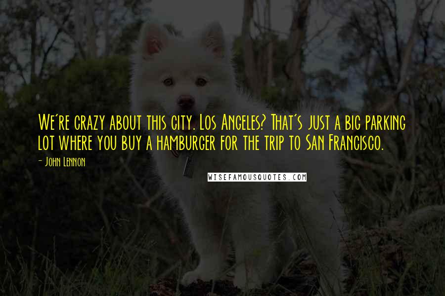 John Lennon Quotes: We're crazy about this city. Los Angeles? That's just a big parking lot where you buy a hamburger for the trip to San Francisco.