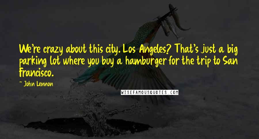 John Lennon Quotes: We're crazy about this city. Los Angeles? That's just a big parking lot where you buy a hamburger for the trip to San Francisco.