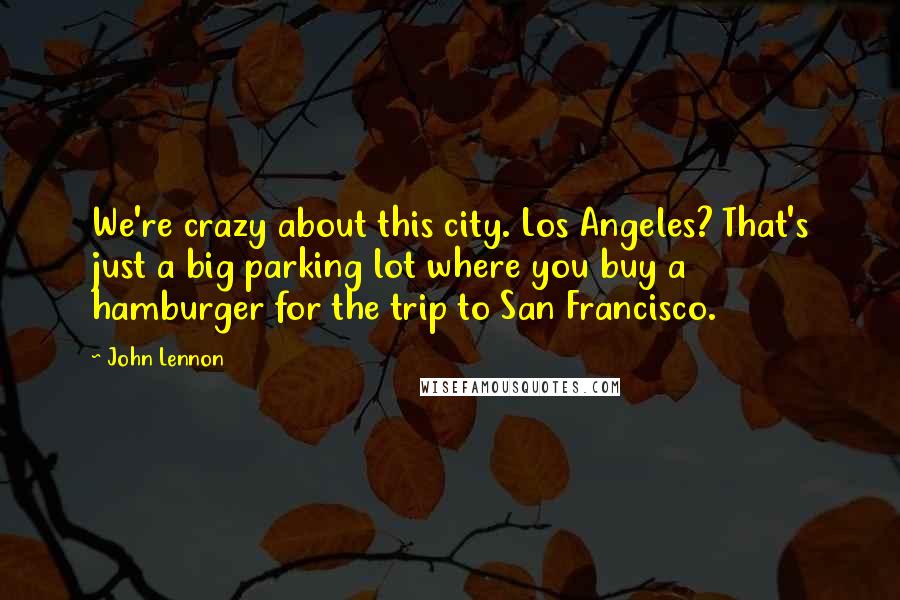 John Lennon Quotes: We're crazy about this city. Los Angeles? That's just a big parking lot where you buy a hamburger for the trip to San Francisco.