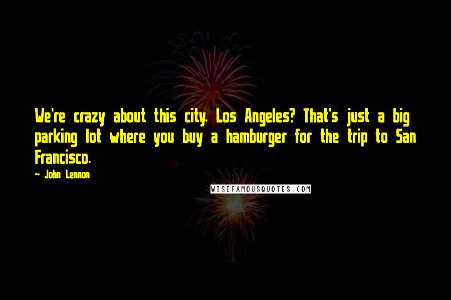 John Lennon Quotes: We're crazy about this city. Los Angeles? That's just a big parking lot where you buy a hamburger for the trip to San Francisco.
