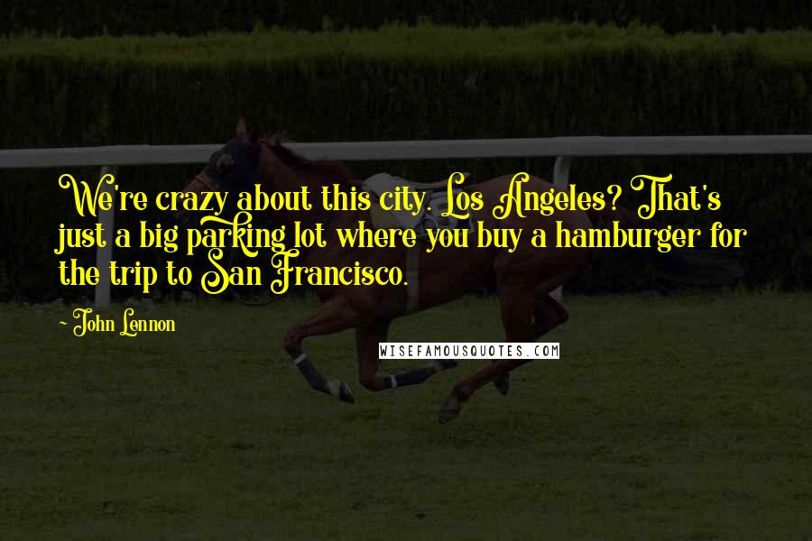 John Lennon Quotes: We're crazy about this city. Los Angeles? That's just a big parking lot where you buy a hamburger for the trip to San Francisco.